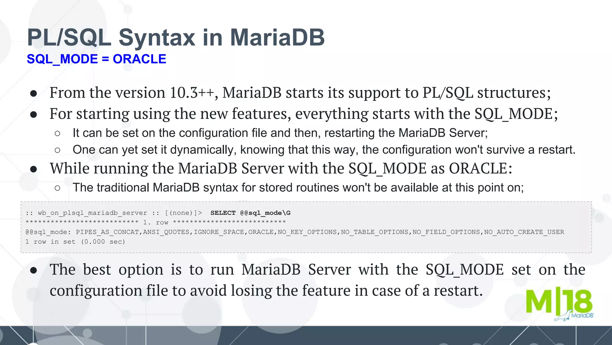 PL/SQL Syntax in MariaDB
SQL_MODE = ORACLE
● From the version 10.3++, MariaDB starts its support to PL/SQL structures;
● For starting using the new features, everything starts with the SQL_MODE;
○ It can be set on the configuration file and then, restarting the MariaDB Server;
○ One can yet set it dynamically, knowing that this way, the configuration won't survive a restart.
● While running the MariaDB Server with the SQL_MODE as ORACLE:
○ The traditional MariaDB syntax for stored routines won't be available at this point on;
●
●
●
● The best option is to run MariaDB Server with the SQL_MODE set on the
configuration file to avoid losing the feature in case of a restart.
:: wb_on_plsql_mariadb_server :: [(none)]> SELECT @@sql_modeG
*************************** 1. row ***************************
@@sql_mode: PIPES_AS_CONCAT,ANSI_QUOTES,IGNORE_SPACE,ORACLE,NO_KEY_OPTIONS,NO_TABLE_OPTIONS,NO_FIELD_OPTIONS,NO_AUTO_CREATE_USER
1 row in set (0.000 sec)
 