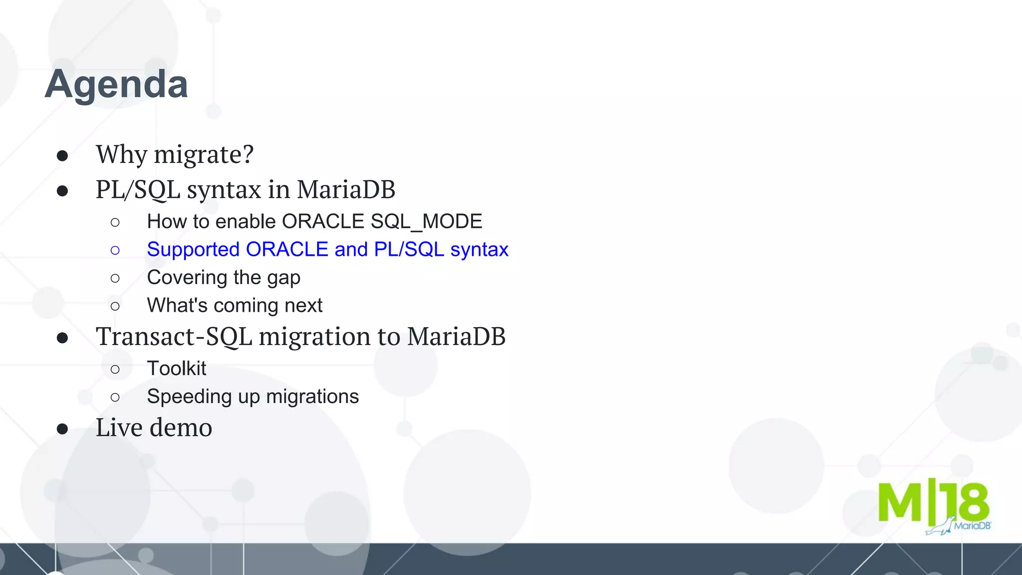 Agenda
● Why migrate?
● PL/SQL syntax in MariaDB
○ How to enable ORACLE SQL_MODE
○ Supported ORACLE and PL/SQL syntax
○ Covering the gap
○ What's coming next
● Transact-SQL migration to MariaDB
○ Toolkit
○ Speeding up migrations
● Live demo
 