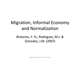 Migration, Informal Economy and Normalization Bretones, F. D.; Rodriguez, M.J. & Gonzalez, J.M. (2007) Integrating New Migrants in New Europe 