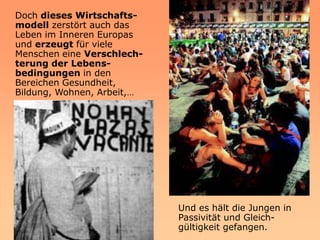 Doch dieses Wirtschafts-
modell zerstört auch das
Leben im Inneren Europas
und erzeugt für viele
Menschen eine Verschlech-
terung der Lebens-
bedingungen in den
Bereichen Gesundheit,
Bildung, Wohnen, Arbeit,…




                            Und es hält die Jungen in
                            Passivität und Gleich-
                            gültigkeit gefangen.
 