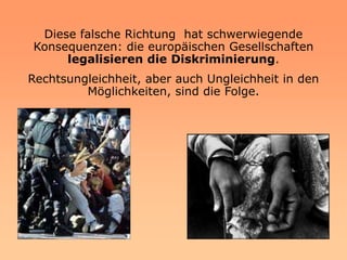Diese falsche Richtung hat schwerwiegende
Konsequenzen: die europäischen Gesellschaften
     legalisieren die Diskriminierung.
Rechtsungleichheit, aber auch Ungleichheit in den
         Möglichkeiten, sind die Folge.
 