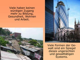 Viele haben keinen
  würdigen Zugang
  mehr zu Bildung,
Gesundheit, Wohnen
     und Arbeit.




                      Viele Formen der Ge-
                      walt sind ein Spiegel
                       dieses ungerechten
                        und gewalttätigen
                             Systems.
 