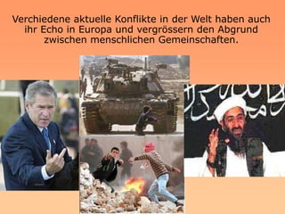 Verchiedene aktuelle Konflikte in der Welt haben auch
  ihr Echo in Europa und vergrössern den Abgrund
       zwischen menschlichen Gemeinschaften.
 