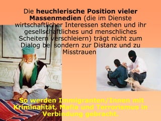 Die heuchlerische Position vieler
     Massenmedien (die im Dienste
wirtschaftlicher Interessen stehen und ihr
   gesellschaftliches und menschliches
 Scheitern verschleiern) trägt nicht zum
 Dialog bei sondern zur Distanz und zu
                Misstrauen.




 So werden Immigranten/Innen mit
Kriminalität, Mafia und Terrorismus in
        Verbindung gebracht.
 