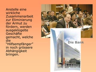 Anstelle eine
wirkliche
Zusammenarbeit
zur Eliminierung
der Armut zu
fördern, werden
ausgeklügelte
Geschäfte
gemacht, welche
die
                   Die Bank
“Hilfsempfänger”
in noch grössere
Abhängigkeit
bringen.
 