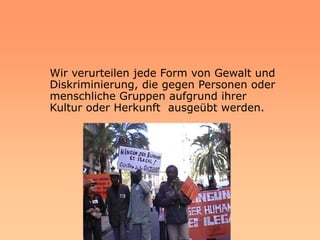 Wir verurteilen jede Form von Gewalt und
Diskriminierung, die gegen Personen oder
menschliche Gruppen aufgrund ihrer
Kultur oder Herkunft ausgeübt werden.
 