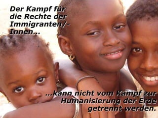 Der Kampf für
die Rechte der
Immigranten/-
Innen…




        …kann nicht vom Kampf zur
           Humanisierung der Erde
                 getrennt werden.
 