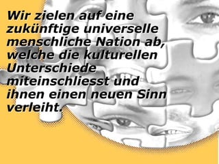 Wir zielen auf eine
zukünftige universelle
menschliche Nation ab,
welche die kulturellen
Unterschiede
miteinschliesst und
ihnen einen neuen Sinn
verleiht.
 