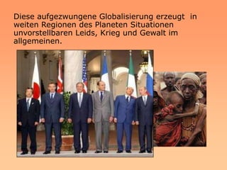 Diese aufgezwungene Globalisierung erzeugt in
weiten Regionen des Planeten Situationen
unvorstellbaren Leids, Krieg und Gewalt im
allgemeinen.
 