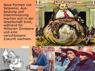 Neue Formen von
Sklaverei, Aus-
beutung und
Diskriminierung
machen sich in der
Gesellschaft breit,
während für
Millionen Sinnleere
und eine
verschlossene
Zukunft wachsen.
 