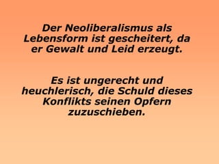 Der Neoliberalismus als
Lebensform ist gescheitert, da
 er Gewalt und Leid erzeugt.


    Es ist ungerecht und
heuchlerisch, die Schuld dieses
   Konflikts seinen Opfern
        zuzuschieben.
 