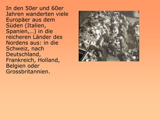 In den 50er und 60er
Jahren wanderten viele
Europäer aus dem
Süden (Italien,
Spanien,…) in die
reicheren Länder des
Nordens aus: in die
Schweiz, nach
Deutschland,
Frankreich, Holland,
Belgien oder
Grossbritannien.
 