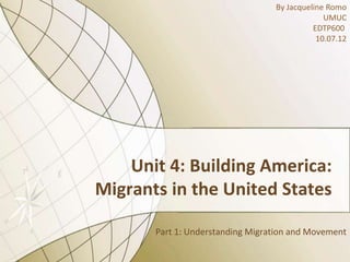 By Jacqueline Romo
                                               UMUC
                                            EDTP600
                                             10.07.12




    Unit 4: Building America:
Migrants in the United States

       Part 1: Understanding Migration and Movement
 