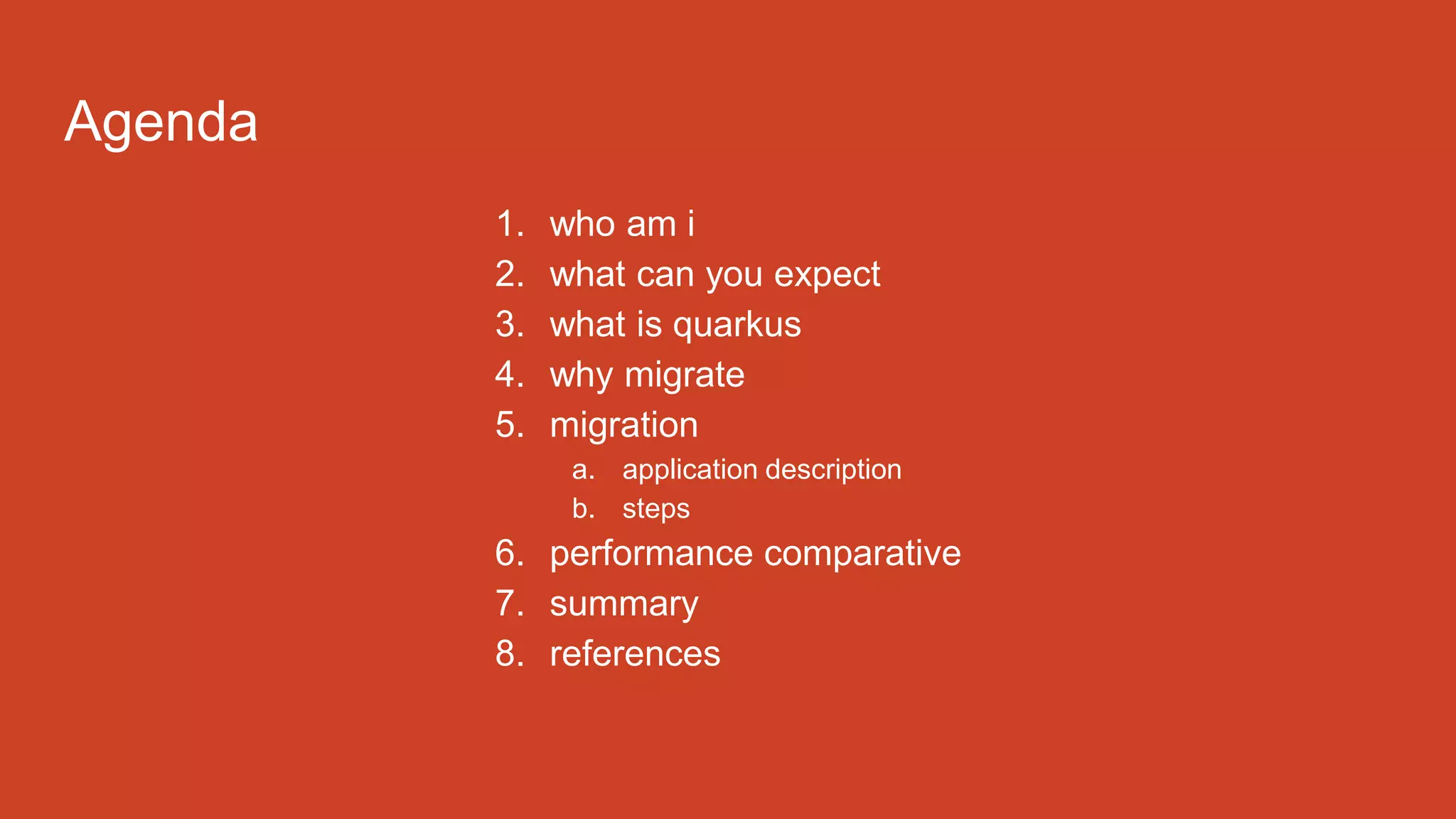 Agenda
1. who am i
2. what can you expect
3. what is quarkus
4. why migrate
5. migration
a. application description
b. steps
6. performance comparative
7. summary
8. references
 