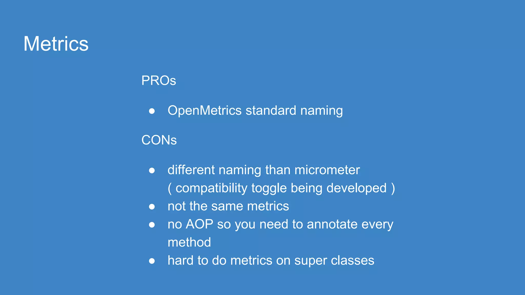 Metrics
PROs
● OpenMetrics standard naming
CONs
● different naming than micrometer
( compatibility toggle being developed )
● not the same metrics
● no AOP so you need to annotate every
method
● hard to do metrics on super classes
 