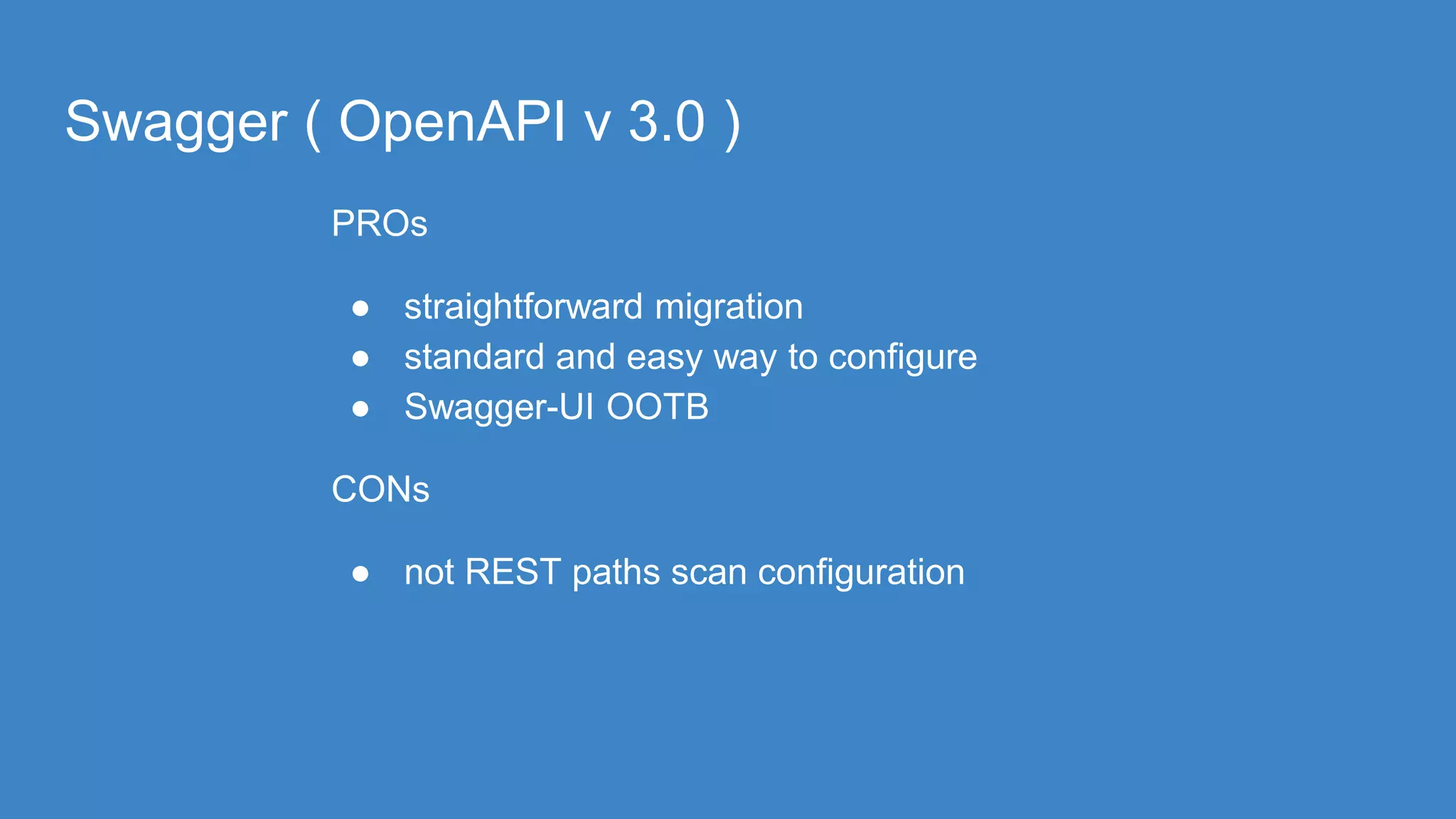 Swagger ( OpenAPI v 3.0 )
PROs
● straightforward migration
● standard and easy way to configure
● Swagger-UI OOTB
CONs
● not REST paths scan configuration
 