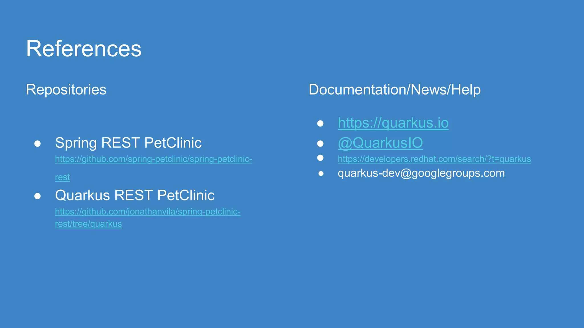 References
Repositories
● Spring REST PetClinic
https://github.com/spring-petclinic/spring-petclinic-
rest
● Quarkus REST PetClinic
https://github.com/jonathanvila/spring-petclinic-
rest/tree/quarkus
Documentation/News/Help
● https://quarkus.io
● @QuarkusIO
● https://developers.redhat.com/search/?t=quarkus
● quarkus-dev@googlegroups.com
 