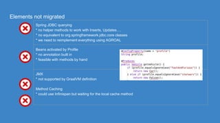 Elements not migrated
Spring JDBC querying
* no helper methods to work with Inserts, Updates….
* no equivalent to org.springframework.jdbc.core classes
* we need to reimplement everything using AGROAL
Beans activated by Profile
* no annotation built in
* feasible with methods by hand
JMX
* not supported by GraalVM definition
Method Caching
* could use Infinispan but waiting for the local cache method
 