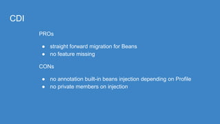 CDI
PROs
● straight forward migration for Beans
● no feature missing
CONs
● no annotation built-in beans injection depending on Profile
● no private members on injection
 