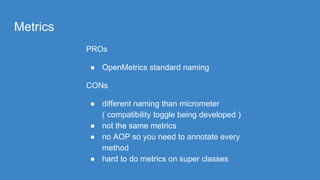 Metrics
PROs
● OpenMetrics standard naming
CONs
● different naming than micrometer
( compatibility toggle being developed )
● not the same metrics
● no AOP so you need to annotate every
method
● hard to do metrics on super classes
 