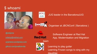 $ whoami
JUG leader in the BarcelonaJUG
Organiser at JBCNConf ( Barcelona )
Software Engineer at Red Hat
App. Modernisation and Migration
team
Learning to play guitar
Learning Frozen songs to sing with my
daughter.
@vilojona
jvilalop@redhat.com
aytartana.wordpress.com
github.com/jonathanvila
 