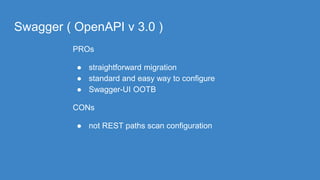 Swagger ( OpenAPI v 3.0 )
PROs
● straightforward migration
● standard and easy way to configure
● Swagger-UI OOTB
CONs
● not REST paths scan configuration
 