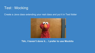 Test : Mocking
Create a Java class extending your real class and put it in Test folder
Tbh, I haven’t done it… I prefer to use Mockito
 