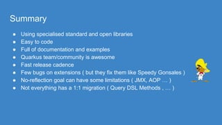 Summary
● Using specialised standard and open libraries
● Easy to code
● Full of documentation and examples
● Quarkus team/community is awesome
● Fast release cadence
● Few bugs on extensions ( but they fix them like Speedy Gonsales )
● No-reflection goal can have some limitations ( JMX, AOP … )
● Not everything has a 1:1 migration ( Query DSL Methods , … )
 