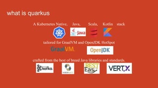 what is quarkus
A Kubernetes Native, Java, Scala, Kotlin stack
tailored for GraalVM and OpenJDK HotSpot
crafted from the best of breed Java libraries and standards.
 