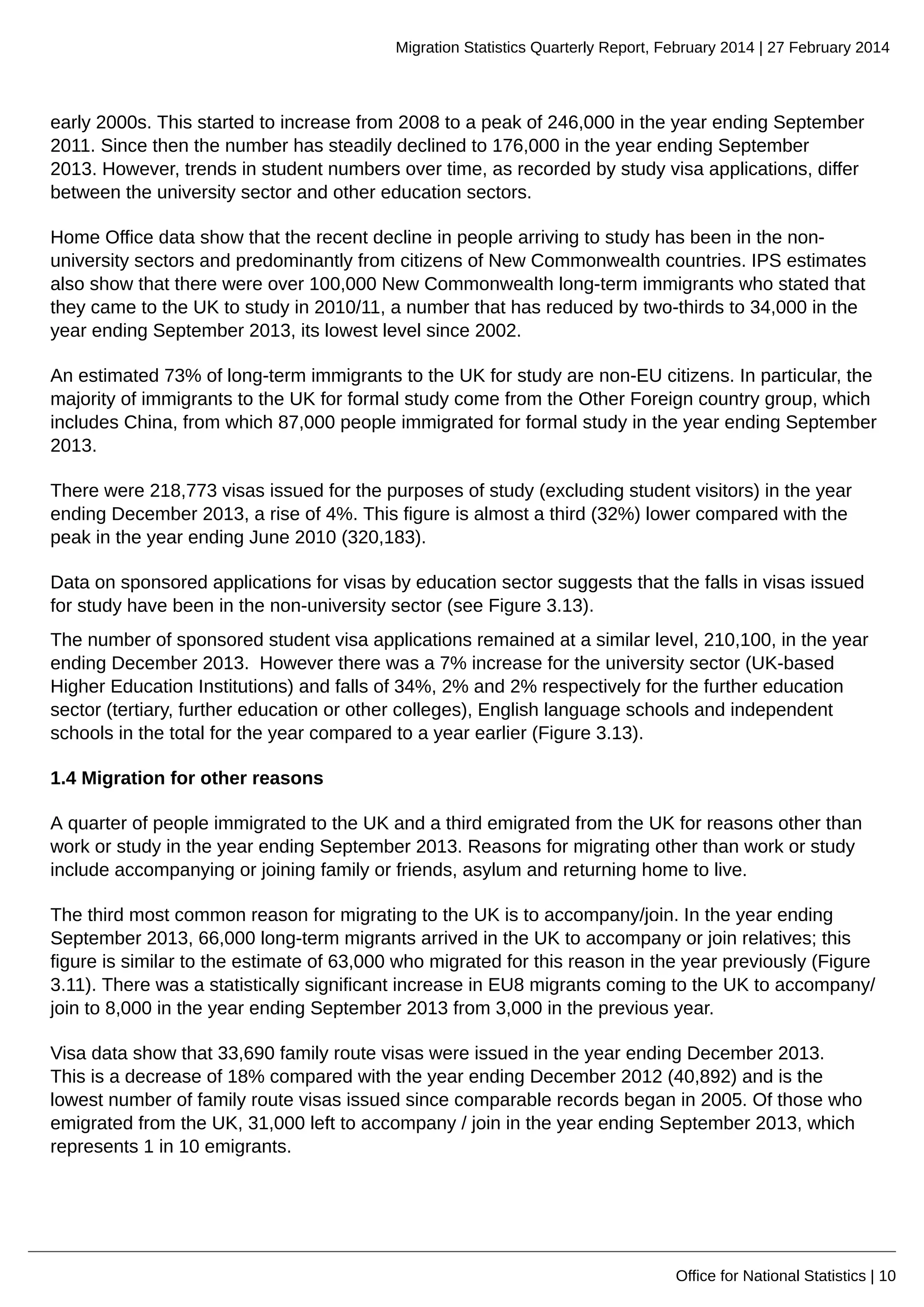 Migration Statistics Quarterly Report, February 2014 | 27 February 2014
Office for National Statistics | 10
early 2000s. This started to increase from 2008 to a peak of 246,000 in the year ending September
2011. Since then the number has steadily declined to 176,000 in the year ending September
2013. However, trends in student numbers over time, as recorded by study visa applications, differ
between the university sector and other education sectors.
Home Office data show that the recent decline in people arriving to study has been in the non-
university sectors and predominantly from citizens of New Commonwealth countries. IPS estimates
also show that there were over 100,000 New Commonwealth long-term immigrants who stated that
they came to the UK to study in 2010/11, a number that has reduced by two-thirds to 34,000 in the
year ending September 2013, its lowest level since 2002.
An estimated 73% of long-term immigrants to the UK for study are non-EU citizens. In particular, the
majority of immigrants to the UK for formal study come from the Other Foreign country group, which
includes China, from which 87,000 people immigrated for formal study in the year ending September
2013.
There were 218,773 visas issued for the purposes of study (excluding student visitors) in the year
ending December 2013, a rise of 4%. This figure is almost a third (32%) lower compared with the
peak in the year ending June 2010 (320,183).
Data on sponsored applications for visas by education sector suggests that the falls in visas issued
for study have been in the non-university sector (see Figure 3.13).
The number of sponsored student visa applications remained at a similar level, 210,100, in the year
ending December 2013. However there was a 7% increase for the university sector (UK-based
Higher Education Institutions) and falls of 34%, 2% and 2% respectively for the further education
sector (tertiary, further education or other colleges), English language schools and independent
schools in the total for the year compared to a year earlier (Figure 3.13).
1.4 Migration for other reasons
A quarter of people immigrated to the UK and a third emigrated from the UK for reasons other than
work or study in the year ending September 2013. Reasons for migrating other than work or study
include accompanying or joining family or friends, asylum and returning home to live.
The third most common reason for migrating to the UK is to accompany/join. In the year ending
September 2013, 66,000 long-term migrants arrived in the UK to accompany or join relatives; this
figure is similar to the estimate of 63,000 who migrated for this reason in the year previously (Figure
3.11). There was a statistically significant increase in EU8 migrants coming to the UK to accompany/
join to 8,000 in the year ending September 2013 from 3,000 in the previous year.
Visa data show that 33,690 family route visas were issued in the year ending December 2013.
This is a decrease of 18% compared with the year ending December 2012 (40,892) and is the
lowest number of family route visas issued since comparable records began in 2005. Of those who
emigrated from the UK, 31,000 left to accompany / join in the year ending September 2013, which
represents 1 in 10 emigrants.
 