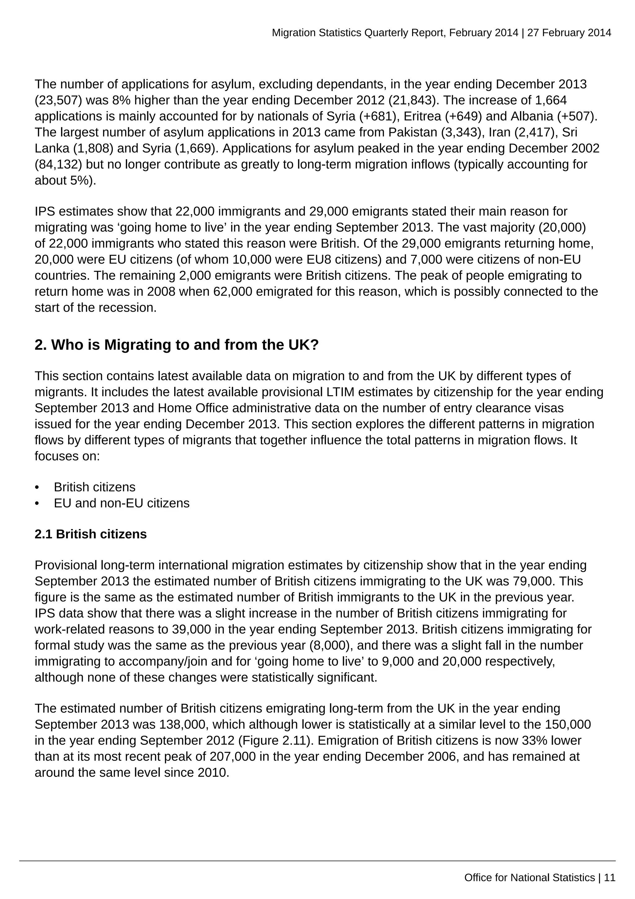 Migration Statistics Quarterly Report, February 2014 | 27 February 2014
Office for National Statistics | 11
The number of applications for asylum, excluding dependants, in the year ending December 2013
(23,507) was 8% higher than the year ending December 2012 (21,843). The increase of 1,664
applications is mainly accounted for by nationals of Syria (+681), Eritrea (+649) and Albania (+507).
The largest number of asylum applications in 2013 came from Pakistan (3,343), Iran (2,417), Sri
Lanka (1,808) and Syria (1,669). Applications for asylum peaked in the year ending December 2002
(84,132) but no longer contribute as greatly to long-term migration inflows (typically accounting for
about 5%).
IPS estimates show that 22,000 immigrants and 29,000 emigrants stated their main reason for
migrating was ‘going home to live’ in the year ending September 2013. The vast majority (20,000)
of 22,000 immigrants who stated this reason were British. Of the 29,000 emigrants returning home,
20,000 were EU citizens (of whom 10,000 were EU8 citizens) and 7,000 were citizens of non-EU
countries. The remaining 2,000 emigrants were British citizens. The peak of people emigrating to
return home was in 2008 when 62,000 emigrated for this reason, which is possibly connected to the
start of the recession.
2. Who is Migrating to and from the UK?
This section contains latest available data on migration to and from the UK by different types of
migrants. It includes the latest available provisional LTIM estimates by citizenship for the year ending
September 2013 and Home Office administrative data on the number of entry clearance visas
issued for the year ending December 2013. This section explores the different patterns in migration
flows by different types of migrants that together influence the total patterns in migration flows. It
focuses on:
• British citizens
• EU and non-EU citizens
2.1 British citizens
Provisional long-term international migration estimates by citizenship show that in the year ending
September 2013 the estimated number of British citizens immigrating to the UK was 79,000. This
figure is the same as the estimated number of British immigrants to the UK in the previous year.
IPS data show that there was a slight increase in the number of British citizens immigrating for
work-related reasons to 39,000 in the year ending September 2013. British citizens immigrating for
formal study was the same as the previous year (8,000), and there was a slight fall in the number
immigrating to accompany/join and for ‘going home to live’ to 9,000 and 20,000 respectively,
although none of these changes were statistically significant.
The estimated number of British citizens emigrating long-term from the UK in the year ending
September 2013 was 138,000, which although lower is statistically at a similar level to the 150,000
in the year ending September 2012 (Figure 2.11). Emigration of British citizens is now 33% lower
than at its most recent peak of 207,000 in the year ending December 2006, and has remained at
around the same level since 2010.
 