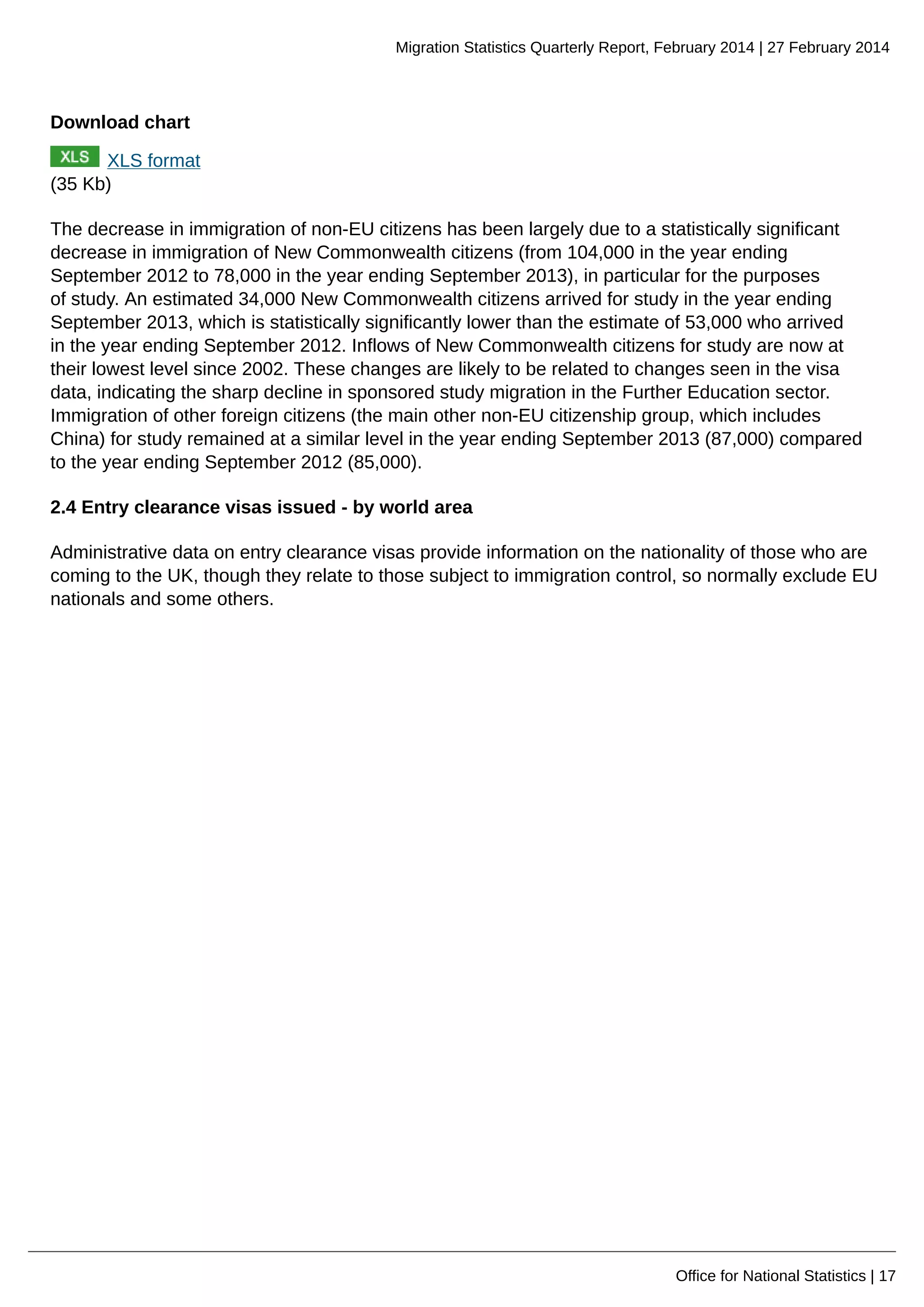 Migration Statistics Quarterly Report, February 2014 | 27 February 2014
Office for National Statistics | 17
Download chart
XLS format
(35 Kb)
The decrease in immigration of non-EU citizens has been largely due to a statistically significant
decrease in immigration of New Commonwealth citizens (from 104,000 in the year ending
September 2012 to 78,000 in the year ending September 2013), in particular for the purposes
of study. An estimated 34,000 New Commonwealth citizens arrived for study in the year ending
September 2013, which is statistically significantly lower than the estimate of 53,000 who arrived
in the year ending September 2012. Inflows of New Commonwealth citizens for study are now at
their lowest level since 2002. These changes are likely to be related to changes seen in the visa
data, indicating the sharp decline in sponsored study migration in the Further Education sector.
Immigration of other foreign citizens (the main other non-EU citizenship group, which includes
China) for study remained at a similar level in the year ending September 2013 (87,000) compared
to the year ending September 2012 (85,000).
2.4 Entry clearance visas issued - by world area
Administrative data on entry clearance visas provide information on the nationality of those who are
coming to the UK, though they relate to those subject to immigration control, so normally exclude EU
nationals and some others.
 
