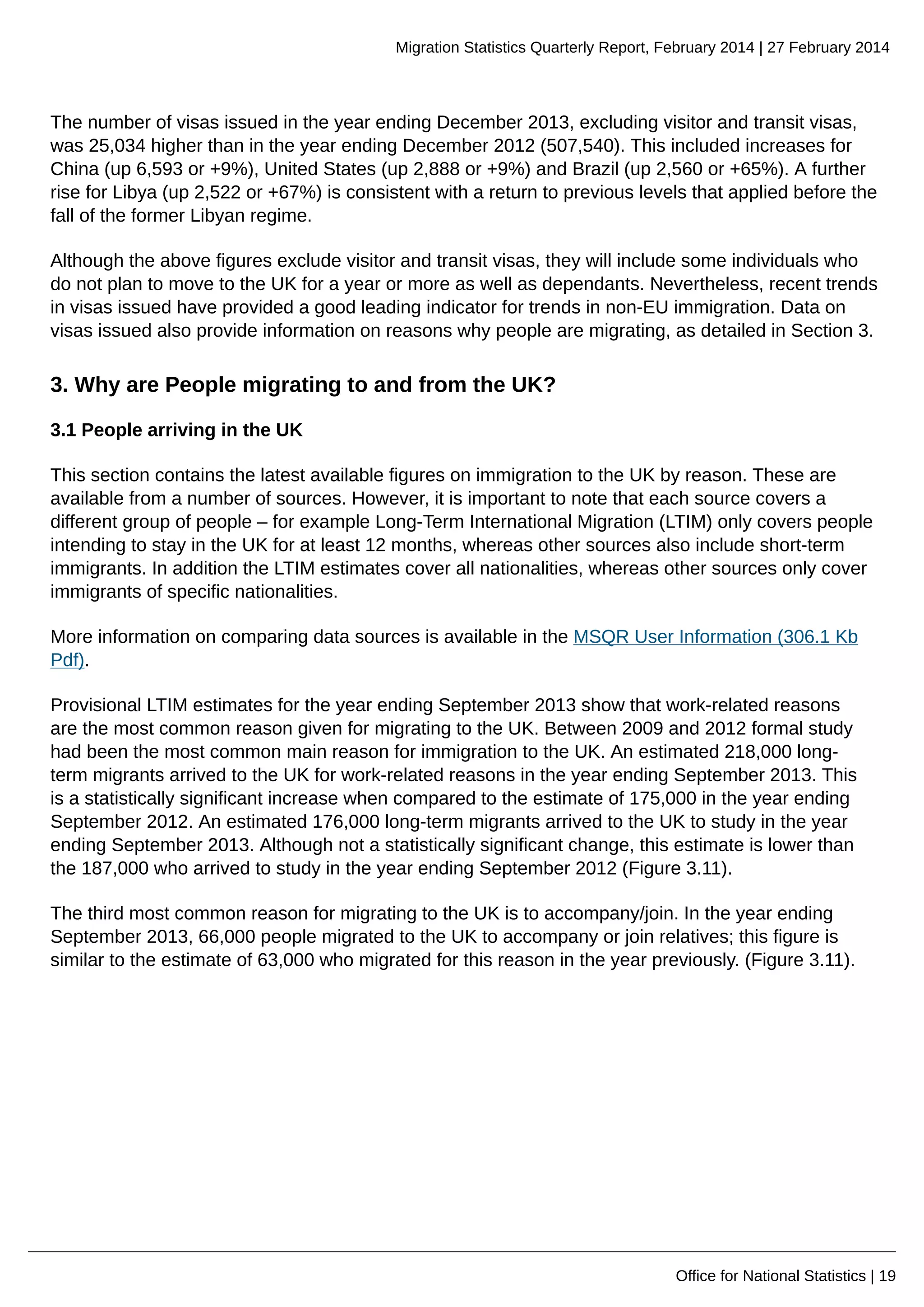 Migration Statistics Quarterly Report, February 2014 | 27 February 2014
Office for National Statistics | 19
The number of visas issued in the year ending December 2013, excluding visitor and transit visas,
was 25,034 higher than in the year ending December 2012 (507,540). This included increases for
China (up 6,593 or +9%), United States (up 2,888 or +9%) and Brazil (up 2,560 or +65%). A further
rise for Libya (up 2,522 or +67%) is consistent with a return to previous levels that applied before the
fall of the former Libyan regime.
Although the above figures exclude visitor and transit visas, they will include some individuals who
do not plan to move to the UK for a year or more as well as dependants. Nevertheless, recent trends
in visas issued have provided a good leading indicator for trends in non-EU immigration. Data on
visas issued also provide information on reasons why people are migrating, as detailed in Section 3.
3. Why are People migrating to and from the UK?
3.1 People arriving in the UK
This section contains the latest available figures on immigration to the UK by reason. These are
available from a number of sources. However, it is important to note that each source covers a
different group of people – for example Long-Term International Migration (LTIM) only covers people
intending to stay in the UK for at least 12 months, whereas other sources also include short-term
immigrants. In addition the LTIM estimates cover all nationalities, whereas other sources only cover
immigrants of specific nationalities.
More information on comparing data sources is available in the MSQR User Information (306.1 Kb
Pdf).
Provisional LTIM estimates for the year ending September 2013 show that work-related reasons
are the most common reason given for migrating to the UK. Between 2009 and 2012 formal study
had been the most common main reason for immigration to the UK. An estimated 218,000 long-
term migrants arrived to the UK for work-related reasons in the year ending September 2013. This
is a statistically significant increase when compared to the estimate of 175,000 in the year ending
September 2012. An estimated 176,000 long-term migrants arrived to the UK to study in the year
ending September 2013. Although not a statistically significant change, this estimate is lower than
the 187,000 who arrived to study in the year ending September 2012 (Figure 3.11).
The third most common reason for migrating to the UK is to accompany/join. In the year ending
September 2013, 66,000 people migrated to the UK to accompany or join relatives; this figure is
similar to the estimate of 63,000 who migrated for this reason in the year previously. (Figure 3.11).
 