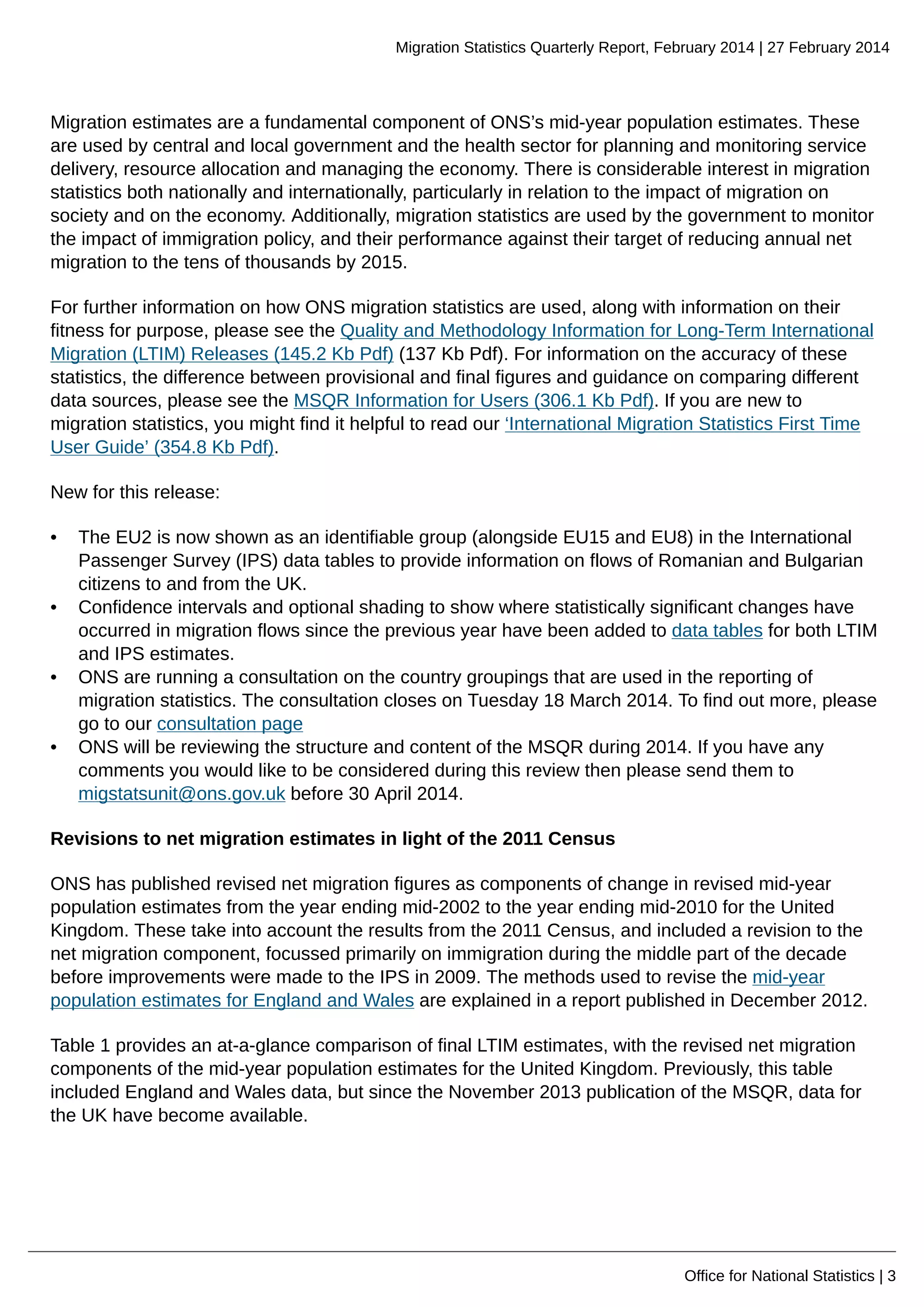 Migration Statistics Quarterly Report, February 2014 | 27 February 2014
Office for National Statistics | 3
Migration estimates are a fundamental component of ONS’s mid-year population estimates. These
are used by central and local government and the health sector for planning and monitoring service
delivery, resource allocation and managing the economy. There is considerable interest in migration
statistics both nationally and internationally, particularly in relation to the impact of migration on
society and on the economy. Additionally, migration statistics are used by the government to monitor
the impact of immigration policy, and their performance against their target of reducing annual net
migration to the tens of thousands by 2015.
For further information on how ONS migration statistics are used, along with information on their
fitness for purpose, please see the Quality and Methodology Information for Long-Term International
Migration (LTIM) Releases (145.2 Kb Pdf) (137 Kb Pdf). For information on the accuracy of these
statistics, the difference between provisional and final figures and guidance on comparing different
data sources, please see the MSQR Information for Users (306.1 Kb Pdf). If you are new to
migration statistics, you might find it helpful to read our ‘International Migration Statistics First Time
User Guide’ (354.8 Kb Pdf).
New for this release:
• The EU2 is now shown as an identifiable group (alongside EU15 and EU8) in the International
Passenger Survey (IPS) data tables to provide information on flows of Romanian and Bulgarian
citizens to and from the UK.
• Confidence intervals and optional shading to show where statistically significant changes have
occurred in migration flows since the previous year have been added to data tables for both LTIM
and IPS estimates.
• ONS are running a consultation on the country groupings that are used in the reporting of
migration statistics. The consultation closes on Tuesday 18 March 2014. To find out more, please
go to our consultation page
• ONS will be reviewing the structure and content of the MSQR during 2014. If you have any
comments you would like to be considered during this review then please send them to
migstatsunit@ons.gov.uk before 30 April 2014.
Revisions to net migration estimates in light of the 2011 Census
ONS has published revised net migration figures as components of change in revised mid-year
population estimates from the year ending mid-2002 to the year ending mid-2010 for the United
Kingdom. These take into account the results from the 2011 Census, and included a revision to the
net migration component, focussed primarily on immigration during the middle part of the decade
before improvements were made to the IPS in 2009. The methods used to revise the mid-year
population estimates for England and Wales are explained in a report published in December 2012.
Table 1 provides an at-a-glance comparison of final LTIM estimates, with the revised net migration
components of the mid-year population estimates for the United Kingdom. Previously, this table
included England and Wales data, but since the November 2013 publication of the MSQR, data for
the UK have become available.
 