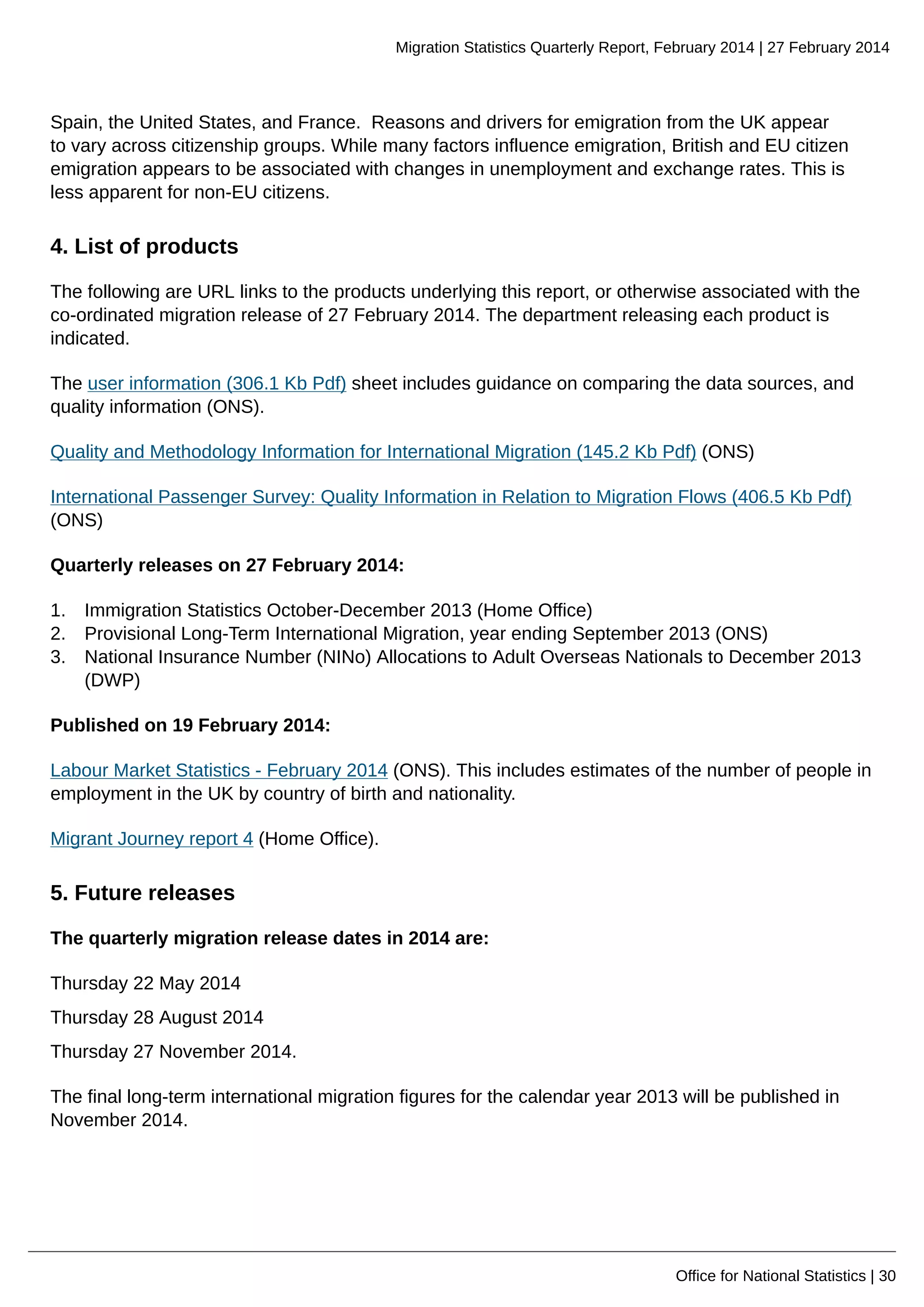Migration Statistics Quarterly Report, February 2014 | 27 February 2014
Office for National Statistics | 30
Spain, the United States, and France. Reasons and drivers for emigration from the UK appear
to vary across citizenship groups. While many factors influence emigration, British and EU citizen
emigration appears to be associated with changes in unemployment and exchange rates. This is
less apparent for non-EU citizens.
4. List of products
The following are URL links to the products underlying this report, or otherwise associated with the
co-ordinated migration release of 27 February 2014. The department releasing each product is
indicated.
The user information (306.1 Kb Pdf) sheet includes guidance on comparing the data sources, and
quality information (ONS).
Quality and Methodology Information for International Migration (145.2 Kb Pdf) (ONS)
International Passenger Survey: Quality Information in Relation to Migration Flows (406.5 Kb Pdf)
(ONS)
Quarterly releases on 27 February 2014:
1. Immigration Statistics October-December 2013 (Home Office)
2. Provisional Long-Term International Migration, year ending September 2013 (ONS)
3. National Insurance Number (NINo) Allocations to Adult Overseas Nationals to December 2013
(DWP)
Published on 19 February 2014:
Labour Market Statistics - February 2014 (ONS). This includes estimates of the number of people in
employment in the UK by country of birth and nationality.
Migrant Journey report 4 (Home Office).
5. Future releases
The quarterly migration release dates in 2014 are:
Thursday 22 May 2014
Thursday 28 August 2014
Thursday 27 November 2014.
The final long-term international migration figures for the calendar year 2013 will be published in
November 2014.
 
