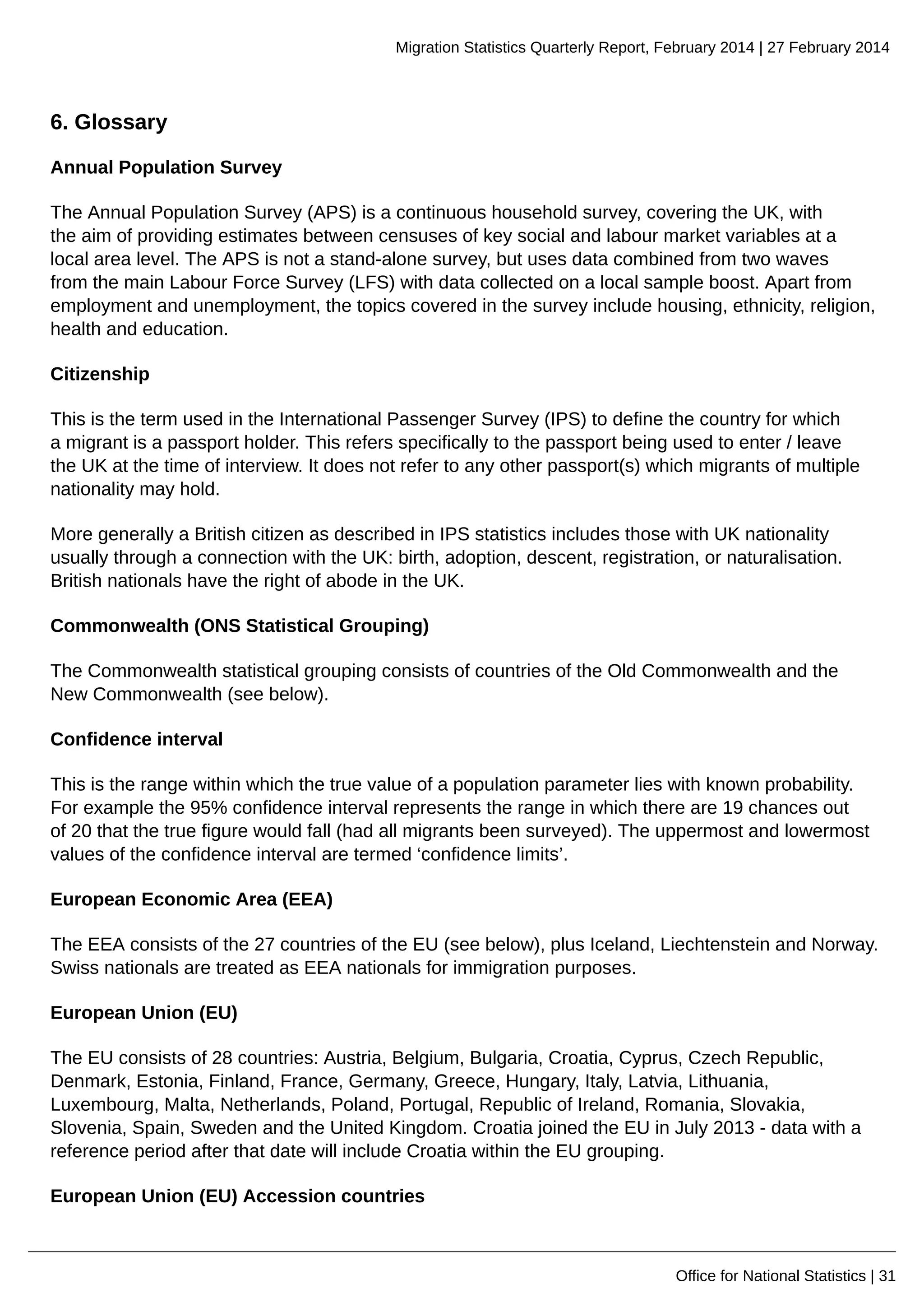 Migration Statistics Quarterly Report, February 2014 | 27 February 2014
Office for National Statistics | 31
6. Glossary
Annual Population Survey
The Annual Population Survey (APS) is a continuous household survey, covering the UK, with
the aim of providing estimates between censuses of key social and labour market variables at a
local area level. The APS is not a stand-alone survey, but uses data combined from two waves
from the main Labour Force Survey (LFS) with data collected on a local sample boost. Apart from
employment and unemployment, the topics covered in the survey include housing, ethnicity, religion,
health and education.
Citizenship
This is the term used in the International Passenger Survey (IPS) to define the country for which
a migrant is a passport holder. This refers specifically to the passport being used to enter / leave
the UK at the time of interview. It does not refer to any other passport(s) which migrants of multiple
nationality may hold.
More generally a British citizen as described in IPS statistics includes those with UK nationality
usually through a connection with the UK: birth, adoption, descent, registration, or naturalisation.
British nationals have the right of abode in the UK.
Commonwealth (ONS Statistical Grouping)
The Commonwealth statistical grouping consists of countries of the Old Commonwealth and the
New Commonwealth (see below).
Confidence interval
This is the range within which the true value of a population parameter lies with known probability.
For example the 95% confidence interval represents the range in which there are 19 chances out
of 20 that the true figure would fall (had all migrants been surveyed). The uppermost and lowermost
values of the confidence interval are termed ‘confidence limits’.
European Economic Area (EEA)
The EEA consists of the 27 countries of the EU (see below), plus Iceland, Liechtenstein and Norway.
Swiss nationals are treated as EEA nationals for immigration purposes.
European Union (EU)
The EU consists of 28 countries: Austria, Belgium, Bulgaria, Croatia, Cyprus, Czech Republic,
Denmark, Estonia, Finland, France, Germany, Greece, Hungary, Italy, Latvia, Lithuania,
Luxembourg, Malta, Netherlands, Poland, Portugal, Republic of Ireland, Romania, Slovakia,
Slovenia, Spain, Sweden and the United Kingdom. Croatia joined the EU in July 2013 - data with a
reference period after that date will include Croatia within the EU grouping.
European Union (EU) Accession countries
 