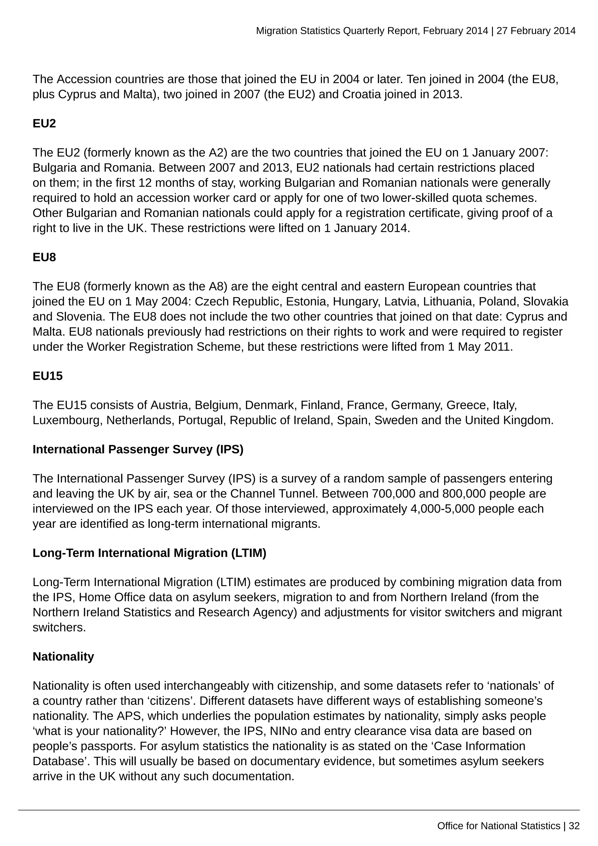 Migration Statistics Quarterly Report, February 2014 | 27 February 2014
Office for National Statistics | 32
The Accession countries are those that joined the EU in 2004 or later. Ten joined in 2004 (the EU8,
plus Cyprus and Malta), two joined in 2007 (the EU2) and Croatia joined in 2013.
EU2
The EU2 (formerly known as the A2) are the two countries that joined the EU on 1 January 2007:
Bulgaria and Romania. Between 2007 and 2013, EU2 nationals had certain restrictions placed
on them; in the first 12 months of stay, working Bulgarian and Romanian nationals were generally
required to hold an accession worker card or apply for one of two lower-skilled quota schemes.
Other Bulgarian and Romanian nationals could apply for a registration certificate, giving proof of a
right to live in the UK. These restrictions were lifted on 1 January 2014.
EU8
The EU8 (formerly known as the A8) are the eight central and eastern European countries that
joined the EU on 1 May 2004: Czech Republic, Estonia, Hungary, Latvia, Lithuania, Poland, Slovakia
and Slovenia. The EU8 does not include the two other countries that joined on that date: Cyprus and
Malta. EU8 nationals previously had restrictions on their rights to work and were required to register
under the Worker Registration Scheme, but these restrictions were lifted from 1 May 2011.
EU15
The EU15 consists of Austria, Belgium, Denmark, Finland, France, Germany, Greece, Italy,
Luxembourg, Netherlands, Portugal, Republic of Ireland, Spain, Sweden and the United Kingdom.
International Passenger Survey (IPS)
The International Passenger Survey (IPS) is a survey of a random sample of passengers entering
and leaving the UK by air, sea or the Channel Tunnel. Between 700,000 and 800,000 people are
interviewed on the IPS each year. Of those interviewed, approximately 4,000-5,000 people each
year are identified as long-term international migrants.
Long-Term International Migration (LTIM)
Long-Term International Migration (LTIM) estimates are produced by combining migration data from
the IPS, Home Office data on asylum seekers, migration to and from Northern Ireland (from the
Northern Ireland Statistics and Research Agency) and adjustments for visitor switchers and migrant
switchers.
Nationality
Nationality is often used interchangeably with citizenship, and some datasets refer to ‘nationals’ of
a country rather than ‘citizens’. Different datasets have different ways of establishing someone’s
nationality. The APS, which underlies the population estimates by nationality, simply asks people
‘what is your nationality?’ However, the IPS, NINo and entry clearance visa data are based on
people’s passports. For asylum statistics the nationality is as stated on the ‘Case Information
Database’. This will usually be based on documentary evidence, but sometimes asylum seekers
arrive in the UK without any such documentation.
 