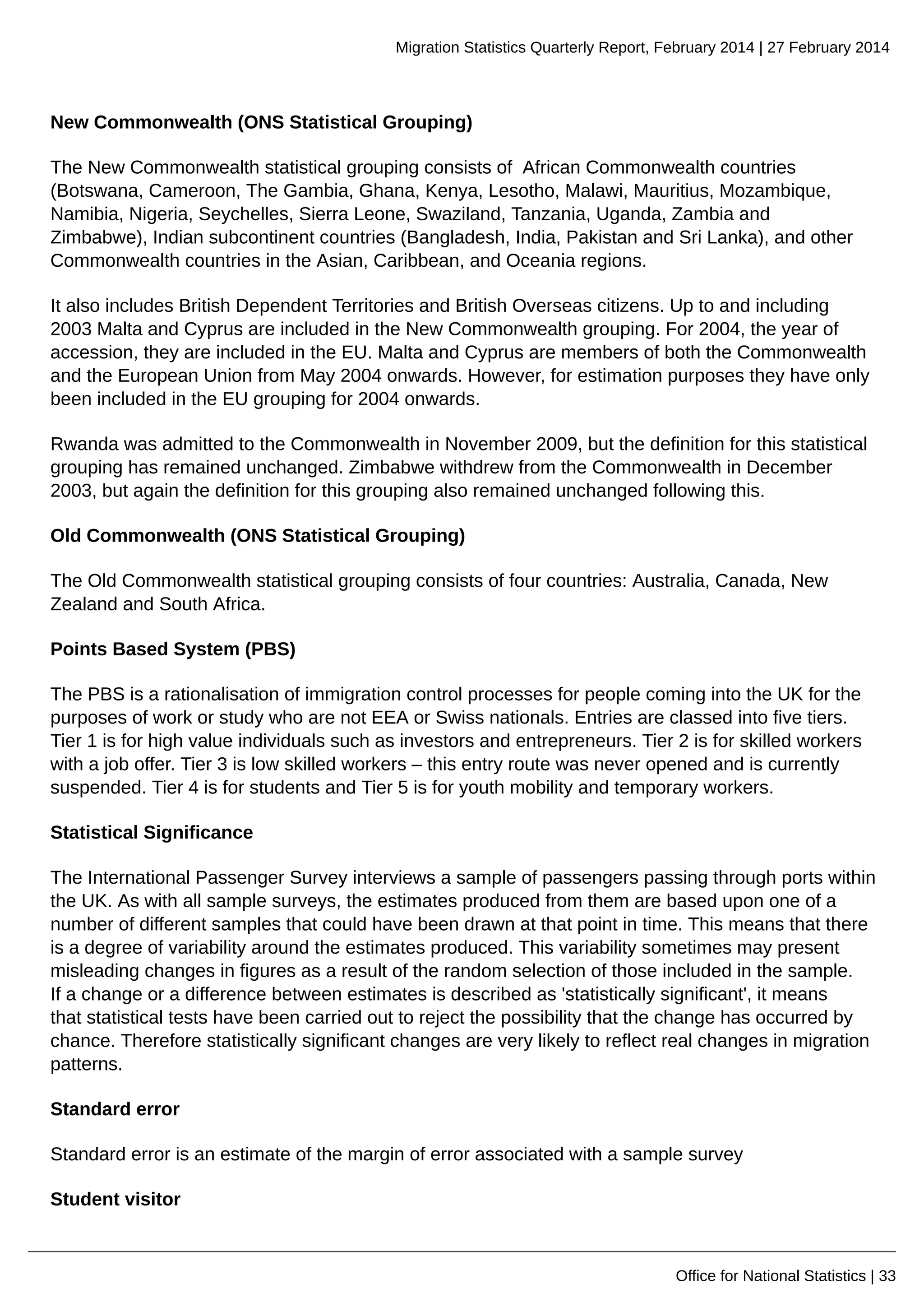Migration Statistics Quarterly Report, February 2014 | 27 February 2014
Office for National Statistics | 33
New Commonwealth (ONS Statistical Grouping)
The New Commonwealth statistical grouping consists of African Commonwealth countries
(Botswana, Cameroon, The Gambia, Ghana, Kenya, Lesotho, Malawi, Mauritius, Mozambique,
Namibia, Nigeria, Seychelles, Sierra Leone, Swaziland, Tanzania, Uganda, Zambia and
Zimbabwe), Indian subcontinent countries (Bangladesh, India, Pakistan and Sri Lanka), and other
Commonwealth countries in the Asian, Caribbean, and Oceania regions.
It also includes British Dependent Territories and British Overseas citizens. Up to and including
2003 Malta and Cyprus are included in the New Commonwealth grouping. For 2004, the year of
accession, they are included in the EU. Malta and Cyprus are members of both the Commonwealth
and the European Union from May 2004 onwards. However, for estimation purposes they have only
been included in the EU grouping for 2004 onwards.
Rwanda was admitted to the Commonwealth in November 2009, but the definition for this statistical
grouping has remained unchanged. Zimbabwe withdrew from the Commonwealth in December
2003, but again the definition for this grouping also remained unchanged following this.
Old Commonwealth (ONS Statistical Grouping)
The Old Commonwealth statistical grouping consists of four countries: Australia, Canada, New
Zealand and South Africa.
Points Based System (PBS)
The PBS is a rationalisation of immigration control processes for people coming into the UK for the
purposes of work or study who are not EEA or Swiss nationals. Entries are classed into five tiers.
Tier 1 is for high value individuals such as investors and entrepreneurs. Tier 2 is for skilled workers
with a job offer. Tier 3 is low skilled workers – this entry route was never opened and is currently
suspended. Tier 4 is for students and Tier 5 is for youth mobility and temporary workers.
Statistical Significance
The International Passenger Survey interviews a sample of passengers passing through ports within
the UK. As with all sample surveys, the estimates produced from them are based upon one of a
number of different samples that could have been drawn at that point in time. This means that there
is a degree of variability around the estimates produced. This variability sometimes may present
misleading changes in figures as a result of the random selection of those included in the sample.
If a change or a difference between estimates is described as 'statistically significant', it means
that statistical tests have been carried out to reject the possibility that the change has occurred by
chance. Therefore statistically significant changes are very likely to reflect real changes in migration
patterns.
Standard error
Standard error is an estimate of the margin of error associated with a sample survey
Student visitor
 