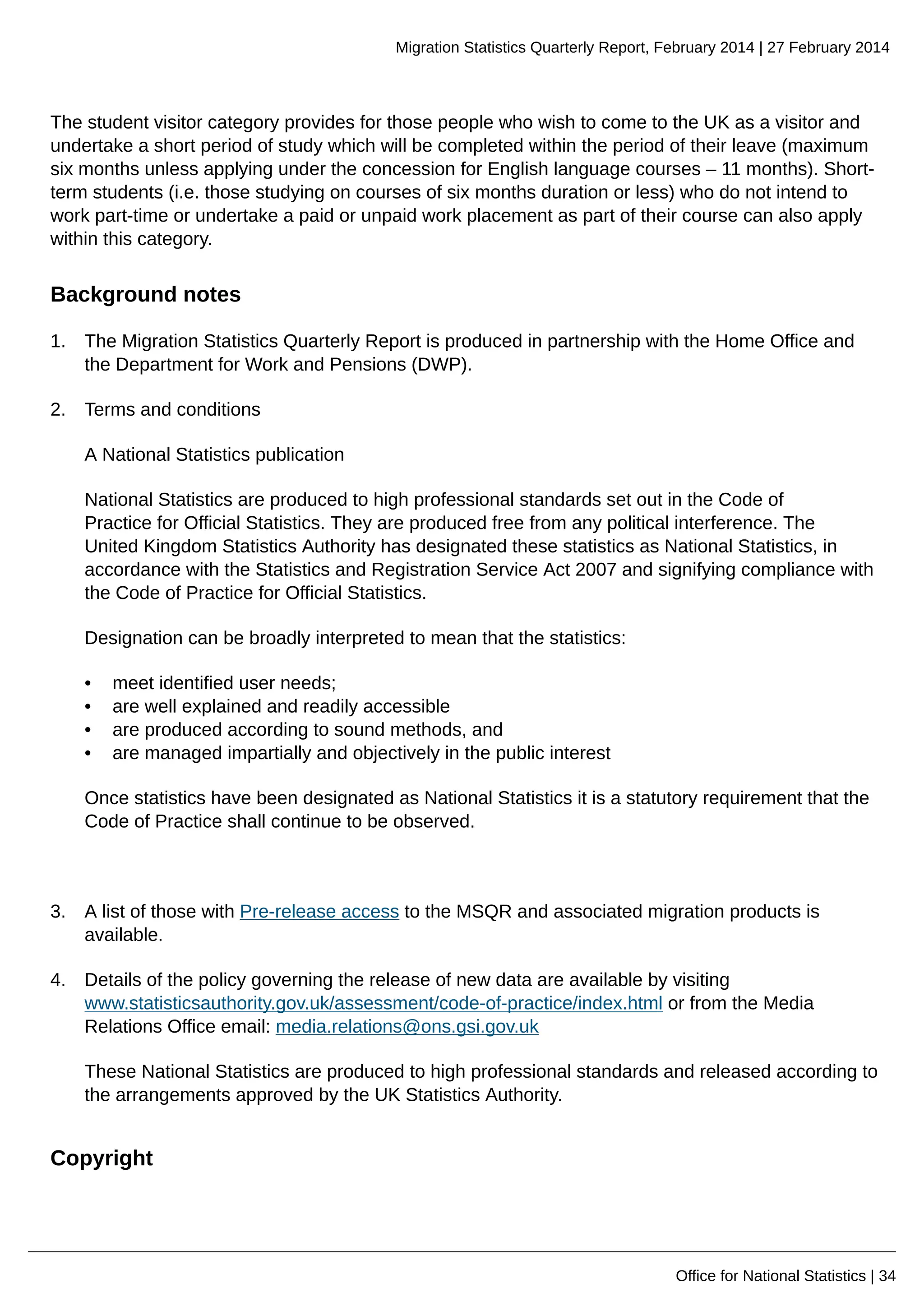 Migration Statistics Quarterly Report, February 2014 | 27 February 2014
Office for National Statistics | 34
The student visitor category provides for those people who wish to come to the UK as a visitor and
undertake a short period of study which will be completed within the period of their leave (maximum
six months unless applying under the concession for English language courses – 11 months). Short-
term students (i.e. those studying on courses of six months duration or less) who do not intend to
work part-time or undertake a paid or unpaid work placement as part of their course can also apply
within this category.
Background notes
1. The Migration Statistics Quarterly Report is produced in partnership with the Home Office and
the Department for Work and Pensions (DWP).
2. Terms and conditions
A National Statistics publication
National Statistics are produced to high professional standards set out in the Code of
Practice for Official Statistics. They are produced free from any political interference. The
United Kingdom Statistics Authority has designated these statistics as National Statistics, in
accordance with the Statistics and Registration Service Act 2007 and signifying compliance with
the Code of Practice for Official Statistics.
Designation can be broadly interpreted to mean that the statistics:
• meet identified user needs;
• are well explained and readily accessible
• are produced according to sound methods, and
• are managed impartially and objectively in the public interest
Once statistics have been designated as National Statistics it is a statutory requirement that the
Code of Practice shall continue to be observed.
3. A list of those with Pre-release access to the MSQR and associated migration products is
available.
4. Details of the policy governing the release of new data are available by visiting
www.statisticsauthority.gov.uk/assessment/code-of-practice/index.html or from the Media
Relations Office email: media.relations@ons.gsi.gov.uk
These National Statistics are produced to high professional standards and released according to
the arrangements approved by the UK Statistics Authority.
Copyright
 