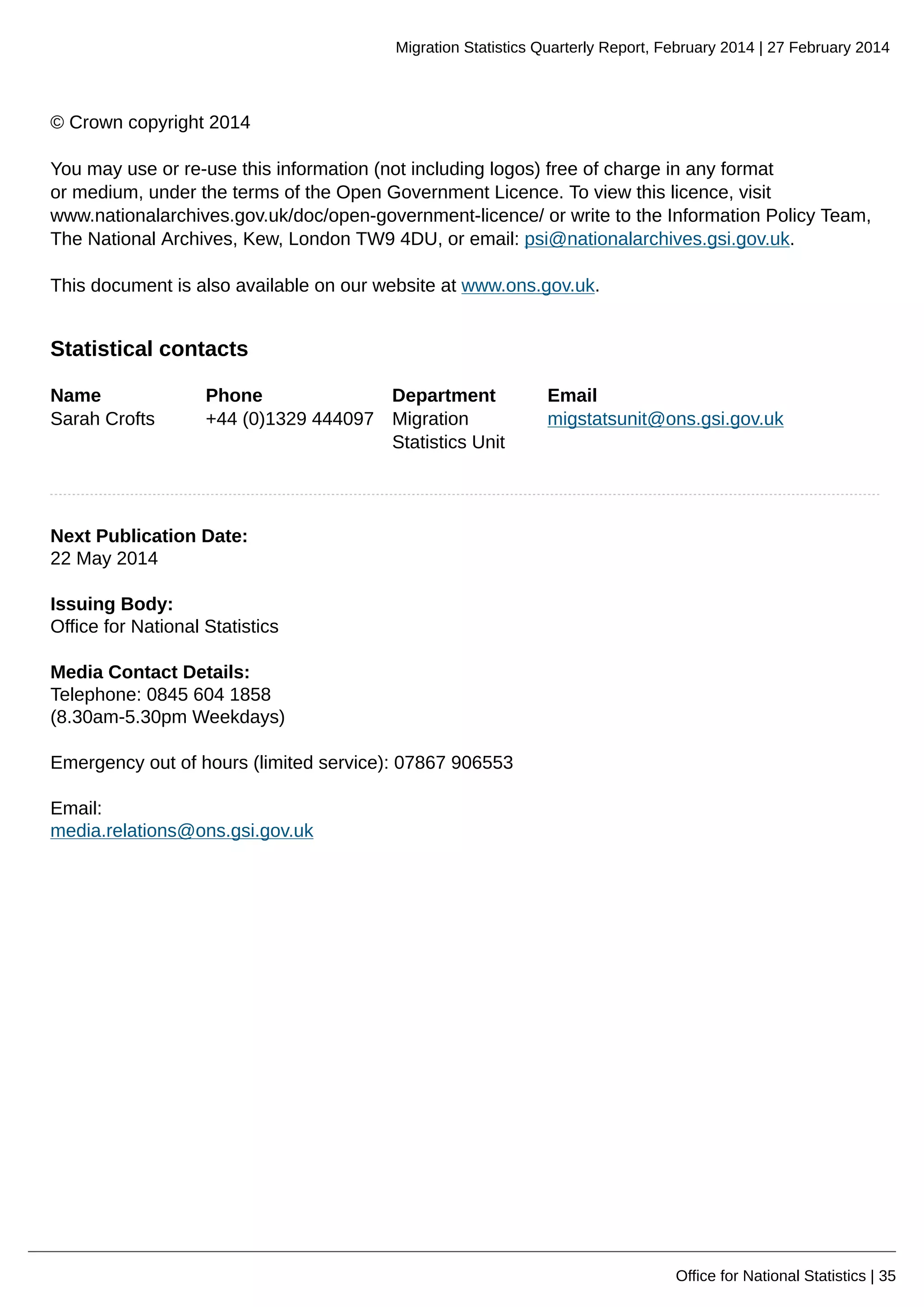 Migration Statistics Quarterly Report, February 2014 | 27 February 2014
Office for National Statistics | 35
© Crown copyright 2014
You may use or re-use this information (not including logos) free of charge in any format
or medium, under the terms of the Open Government Licence. To view this licence, visit
www.nationalarchives.gov.uk/doc/open-government-licence/ or write to the Information Policy Team,
The National Archives, Kew, London TW9 4DU, or email: psi@nationalarchives.gsi.gov.uk.
This document is also available on our website at www.ons.gov.uk.
Statistical contacts
Name Phone Department Email
Sarah Crofts +44 (0)1329 444097 Migration
Statistics Unit
migstatsunit@ons.gsi.gov.uk
Next Publication Date:
22 May 2014
Issuing Body:
Office for National Statistics
Media Contact Details:
Telephone: 0845 604 1858
(8.30am-5.30pm Weekdays)
Emergency out of hours (limited service): 07867 906553
Email:
media.relations@ons.gsi.gov.uk
 