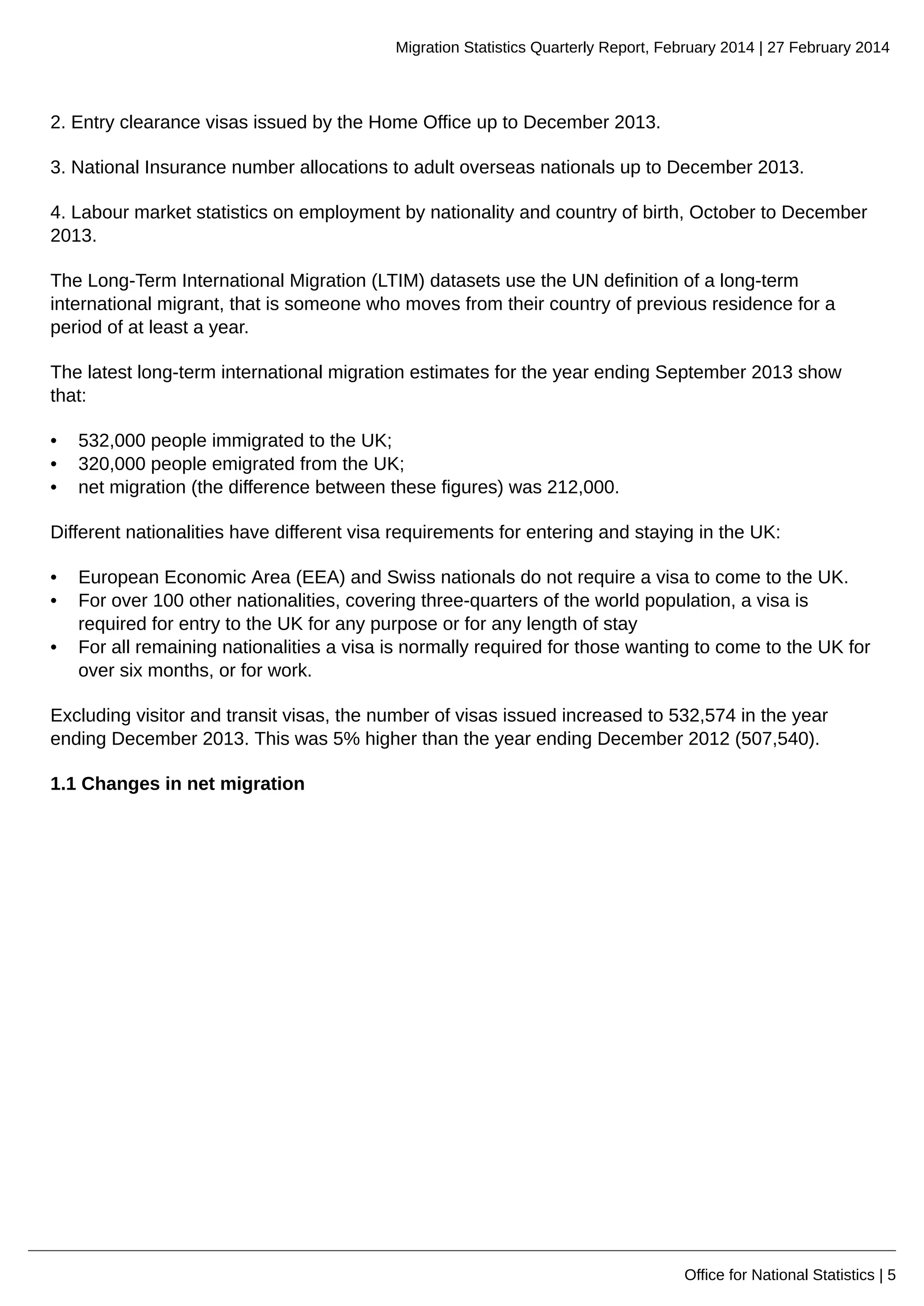 Migration Statistics Quarterly Report, February 2014 | 27 February 2014
Office for National Statistics | 5
2. Entry clearance visas issued by the Home Office up to December 2013.
3. National Insurance number allocations to adult overseas nationals up to December 2013.
4. Labour market statistics on employment by nationality and country of birth, October to December
2013.
The Long-Term International Migration (LTIM) datasets use the UN definition of a long-term
international migrant, that is someone who moves from their country of previous residence for a
period of at least a year.
The latest long-term international migration estimates for the year ending September 2013 show
that:
• 532,000 people immigrated to the UK;
• 320,000 people emigrated from the UK;
• net migration (the difference between these figures) was 212,000.
Different nationalities have different visa requirements for entering and staying in the UK:
• European Economic Area (EEA) and Swiss nationals do not require a visa to come to the UK.
• For over 100 other nationalities, covering three-quarters of the world population, a visa is
required for entry to the UK for any purpose or for any length of stay
• For all remaining nationalities a visa is normally required for those wanting to come to the UK for
over six months, or for work.
Excluding visitor and transit visas, the number of visas issued increased to 532,574 in the year
ending December 2013. This was 5% higher than the year ending December 2012 (507,540).
1.1 Changes in net migration
 