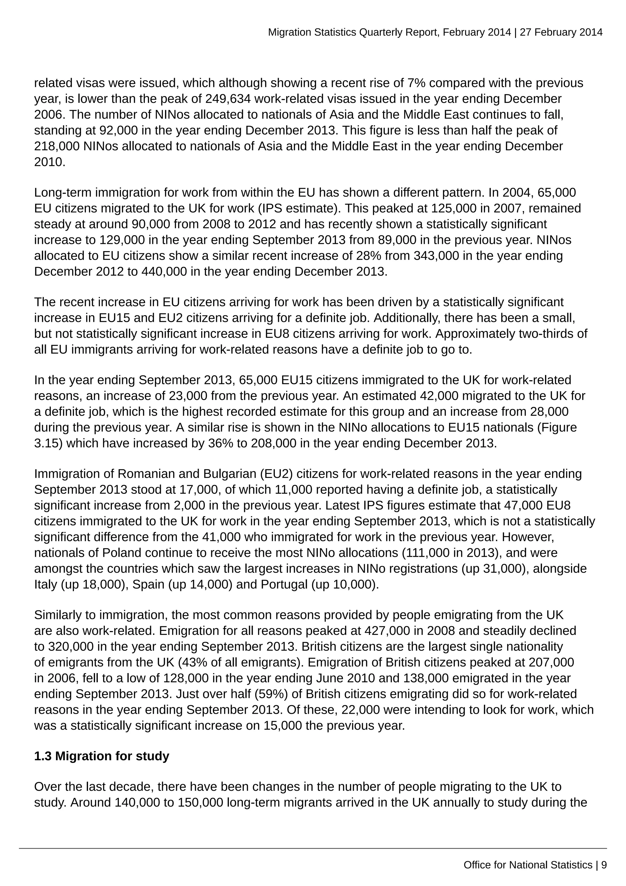 Migration Statistics Quarterly Report, February 2014 | 27 February 2014
Office for National Statistics | 9
related visas were issued, which although showing a recent rise of 7% compared with the previous
year, is lower than the peak of 249,634 work-related visas issued in the year ending December
2006. The number of NINos allocated to nationals of Asia and the Middle East continues to fall,
standing at 92,000 in the year ending December 2013. This figure is less than half the peak of
218,000 NINos allocated to nationals of Asia and the Middle East in the year ending December
2010.
Long-term immigration for work from within the EU has shown a different pattern. In 2004, 65,000
EU citizens migrated to the UK for work (IPS estimate). This peaked at 125,000 in 2007, remained
steady at around 90,000 from 2008 to 2012 and has recently shown a statistically significant
increase to 129,000 in the year ending September 2013 from 89,000 in the previous year. NINos
allocated to EU citizens show a similar recent increase of 28% from 343,000 in the year ending
December 2012 to 440,000 in the year ending December 2013.
The recent increase in EU citizens arriving for work has been driven by a statistically significant
increase in EU15 and EU2 citizens arriving for a definite job. Additionally, there has been a small,
but not statistically significant increase in EU8 citizens arriving for work. Approximately two-thirds of
all EU immigrants arriving for work-related reasons have a definite job to go to.
In the year ending September 2013, 65,000 EU15 citizens immigrated to the UK for work-related
reasons, an increase of 23,000 from the previous year. An estimated 42,000 migrated to the UK for
a definite job, which is the highest recorded estimate for this group and an increase from 28,000
during the previous year. A similar rise is shown in the NINo allocations to EU15 nationals (Figure
3.15) which have increased by 36% to 208,000 in the year ending December 2013.
Immigration of Romanian and Bulgarian (EU2) citizens for work-related reasons in the year ending
September 2013 stood at 17,000, of which 11,000 reported having a definite job, a statistically
significant increase from 2,000 in the previous year. Latest IPS figures estimate that 47,000 EU8
citizens immigrated to the UK for work in the year ending September 2013, which is not a statistically
significant difference from the 41,000 who immigrated for work in the previous year. However,
nationals of Poland continue to receive the most NINo allocations (111,000 in 2013), and were
amongst the countries which saw the largest increases in NINo registrations (up 31,000), alongside
Italy (up 18,000), Spain (up 14,000) and Portugal (up 10,000).
Similarly to immigration, the most common reasons provided by people emigrating from the UK
are also work-related. Emigration for all reasons peaked at 427,000 in 2008 and steadily declined
to 320,000 in the year ending September 2013. British citizens are the largest single nationality
of emigrants from the UK (43% of all emigrants). Emigration of British citizens peaked at 207,000
in 2006, fell to a low of 128,000 in the year ending June 2010 and 138,000 emigrated in the year
ending September 2013. Just over half (59%) of British citizens emigrating did so for work-related
reasons in the year ending September 2013. Of these, 22,000 were intending to look for work, which
was a statistically significant increase on 15,000 the previous year.
1.3 Migration for study
Over the last decade, there have been changes in the number of people migrating to the UK to
study. Around 140,000 to 150,000 long-term migrants arrived in the UK annually to study during the
 