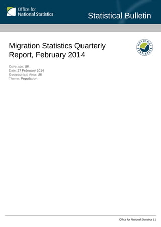Statistical Bulletin
Office for National Statistics | 1
Migration Statistics Quarterly
Report, February 2014
Coverage: UK
Date: 27 February 2014
Geographical Area: UK
Theme: Population
 