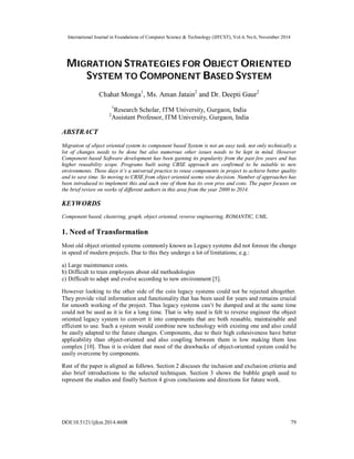 International Journal in Foundations of Computer Science & Technology (IJFCST), Vol.4, No.6, November 2014 
MIGRATION STRATEGIES FOR OBJECT ORIENTED 
SYSTEM TO COMPONENT BASED SYSTEM 
Chahat Monga1, Ms. Aman Jatain2 and Dr. Deepti Gaur2 
1Research Scholar, ITM University, Gurgaon, India 
2Assistant Professor, ITM University, Gurgaon, India 
ABSTRACT 
Migration of object oriented system to component based System is not an easy task, not only technically a 
lot of changes needs to be done but also numerous other issues needs to be kept in mind. However 
Component based Software development has been gaining its popularity from the past few years and has 
higher reusability scope. Programs built using CBSE approach are confirmed to be suitable to new 
environments. These days it’s a universal practice to reuse components in project to achieve better quality 
and to save time. So moving to CBSE from object oriented seems wise decision. Number of approaches has 
been introduced to implement this and each one of them has its own pros and cons. The paper focuses on 
the brief review on works of different authors in this area from the year 2000 to 2014. 
KEYWORDS 
Component based, clustering, graph, object oriented, reverse engineering, ROMANTIC, UML. 
1. Need of Transformation 
Most old object oriented systems commonly known as Legacy systems did not foresee the change 
in speed of modern projects. Due to this they undergo a lot of limitations; e.g.: 
a) Large maintenance costs. 
b) Difficult to train employees about old methodologies 
c) Difficult to adapt and evolve according to new environment [5]. 
However looking to the other side of the coin legacy systems could not be rejected altogether. 
They provide vital information and functionality that has been used for years and remains crucial 
for smooth working of the project. Thus legacy systems can’t be dumped and at the same time 
could not be used as it is for a long time. That is why need is felt to reverse engineer the object 
oriented legacy system to convert it into components that are both reusable, maintainable and 
efficient to use. Such a system would combine new technology with existing one and also could 
be easily adapted to the future changes. Components, due to their high cohesiveness have better 
applicability than object-oriented and also coupling between them is low making them less 
complex [10]. Thus it is evident that most of the drawbacks of object-oriented system could be 
easily overcome by components. 
Rest of the paper is aligned as follows. Section 2 discuses the inclusion and exclusion criteria and 
also brief introductions to the selected techniques. Section 3 shows the bubble graph used to 
represent the studies and finally Section 4 gives conclusions and directions for future work. 
DOI:10.5121/ijfcst.2014.4608 79 
 