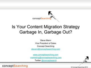 © Concept Searching 2015
Is Your Content Migration Strategy
Garbage In, Garbage Out?
Steve Mann
Vice President of Sales
Concept Searching
stevem@conceptsearching.com
www.conceptsearching.com
marketing@conceptsearching.com
Twitter @conceptsearch
 
