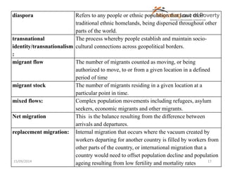 diaspora Refers to any people or ethnic population that leave their 
traditional ethnic homelands, being dispersed throughout other 
parts of the world. 
transnational 
identity/transnationalism 
: 
The process whereby people establish and maintain socio-cultural 
connections across geopolitical borders. 
migrant flow The number of migrants counted as moving, or being 
authorized to move, to or from a given location in a defined 
period of time 
migrant stock The number of migrants residing in a given location at a 
particular point in time. 
mixed flows: Complex population movements including refugees, asylum 
seekers, economic migrants and other migrants. 
Net migration This is the balance resulting from the difference between 
arrivals and departures. 
replacement migration: Internal migration that occurs where the vacuum created by 
workers departing for another country is filled by workers from 
other parts of the country, or international migration that a 
country would need to offset population decline and population 
ageing resulting from low fertility and mortality rates 
15/09/2014 17 
 