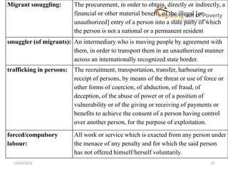 Migrant smuggling: The procurement, in order to obtain, directly or indirectly, a 
financial or other material benefit, of the illegal [or 
unauthorized] entry of a person into a state party of which 
the person is not a national or a permanent resident 
smuggler (of migrants): An intermediary who is moving people by agreement with 
them, in order to transport them in an unauthorized manner 
across an internationally recognized state border. 
trafficking in persons: The recruitment, transportation, transfer, harbouring or 
receipt of persons, by means of the threat or use of force or 
other forms of coercion, of abduction, of fraud, of 
deception, of the abuse of power or of a position of 
vulnerability or of the giving or receiving of payments or 
benefits to achieve the consent of a person having control 
over another person, for the purpose of exploitation. 
forced/compulsory 
labour: 
All work or service which is exacted from any person under 
the menace of any penalty and for which the said person 
has not offered himself/herself voluntarily. 
15/09/2014 19 
 