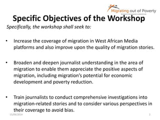 Specific Objectives of the Workshop 
Specifically, the workshop shall seek to: 
• Increase the coverage of migration in West African Media 
platforms and also improve upon the quality of migration stories. 
• Broaden and deepen journalist understanding in the area of 
migration to enable them appreciate the positive aspects of 
migration, including migration’s potential for economic 
development and poverty reduction. 
• Train journalists to conduct comprehensive investigations into 
migration-related stories and to consider various perspectives in 
their coverage to avoid bias. 
15/09/2014 2 
 