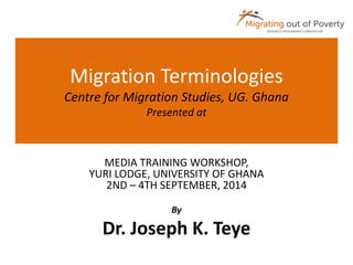 Migration Terminologies 
Centre for Migration Studies, UG. Ghana 
Presented at 
MEDIA TRAINING WORKSHOP, 
YURI LODGE, UNIVERSITY OF GHANA 
2ND – 4TH SEPTEMBER, 2014 
By 
Dr. Joseph K. Teye 
 
