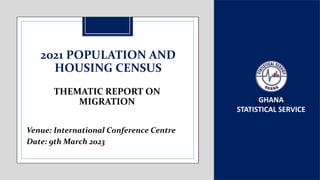 GHANA
STATISTICAL SERVICE
2021 POPULATION AND
HOUSING CENSUS
Venue: International Conference Centre
Date: 9th March 2023
THEMATIC REPORT ON
MIGRATION
 